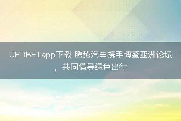 UEDBETapp下载 腾势汽车携手博鳌亚洲论坛，共同倡导绿色出行