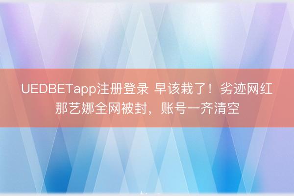 UEDBETapp注册登录 早该栽了！劣迹网红那艺娜全网被封，账号一齐清空