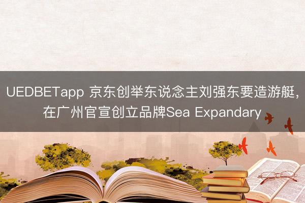 UEDBETapp 京东创举东说念主刘强东要造游艇，在广州官宣创立品牌Sea Expandary