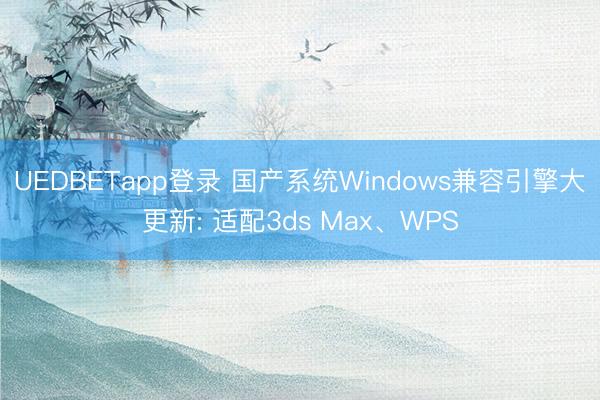 UEDBETapp登录 国产系统Windows兼容引擎大更新: 适配3ds Max、WPS