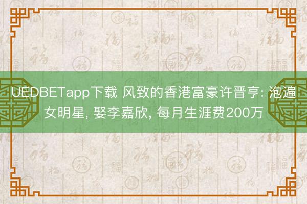 UEDBETapp下载 风致的香港富豪许晋亨: 泡遍女明星, 娶李嘉欣, 每月生涯费200万
