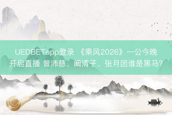 UEDBETapp登录 《乘风2026》一公今晚开启直播 曾沛慈、阚清子、张月团谁是黑马？