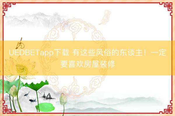 UEDBETapp下载 有这些风俗的东谈主！一定要喜欢房屋装修