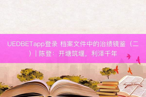 UEDBETapp登录 档案文件中的治绩镜鉴（二）| 陈登：开塘筑堰，利泽千年