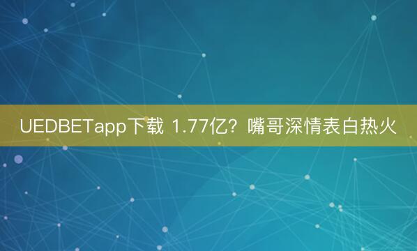 UEDBETapp下载 1.77亿？嘴哥深情表白热火