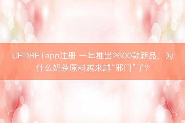UEDBETapp注册 一年推出2600款新品，为什么奶茶原料越来越“邪门”了？