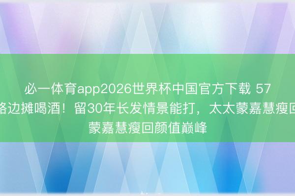必一体育app2026世界杯中国官方下载 57岁郑伊健路边摊喝酒！留30年长发情景能打，太太蒙嘉慧瘦回颜值巅峰