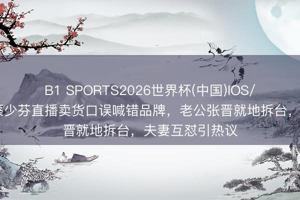 B1 SPORTS2026世界杯(中国)IOS/安卓官方下载 蔡少芬直播卖货口误喊错品牌，老公张晋就地拆台，夫妻互怼引热议