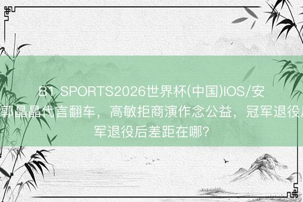 B1 SPORTS2026世界杯(中国)IOS/安卓官方下载 郭晶晶代言翻车，高敏拒商演作念公益，冠军退役后差距在哪？
