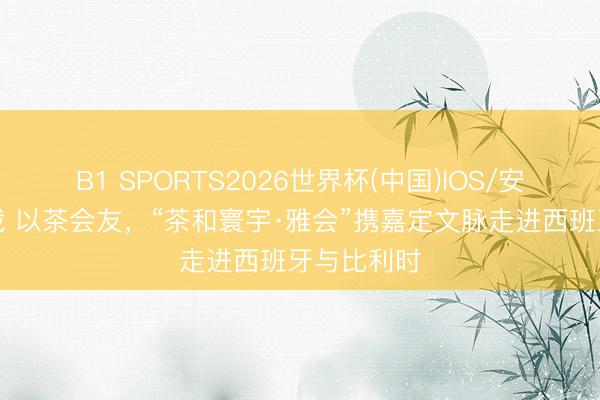 B1 SPORTS2026世界杯(中国)IOS/安卓官方下载 以茶会友，“茶和寰宇·雅会”携嘉定文脉走进西班牙与比利时